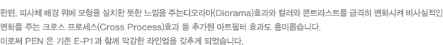 한편, 피사체 배경 위에 모형을 설치한 듯한 느낌을 주는디오라마(Diorama)효과와 컬러와 콘트라스트를 급격히 변화시켜 비사실적인 변화를 주는 크로스 프로세스(Cross Process)효과 등 추가된 아트필터 효과도 흥미롭습니다. 이로써 PEN 은 기존 E-P1과 함께 막강한 라인업을 갖추게 되었습니다