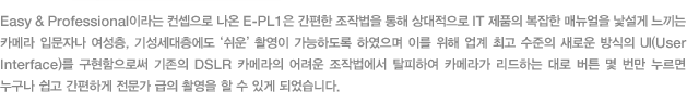 Easy & Professional이라는 컨셉으로 나온 E-PL1은 간편한 조작법을 통해 상대적으로 IT 제품의 복잡한 매뉴얼을 낯설게 느끼는 카메라 입문자나 여성층, 기성세대층에도 ‘쉬운’촬영이 가능하도록 하였으며 이를 위해 업계 최고 수준의 새로운 방식의 UI(User Interface)를 구현함으로써 기존의 DSLR 카메라의 어려운 조작법에서 탈피하여 카메라가 리드하는 대로 버튼 몇 번만 누르면 누구나 쉽고 간편하게 전문가 급의 촬영을 할 수 있게 되었습니다. 