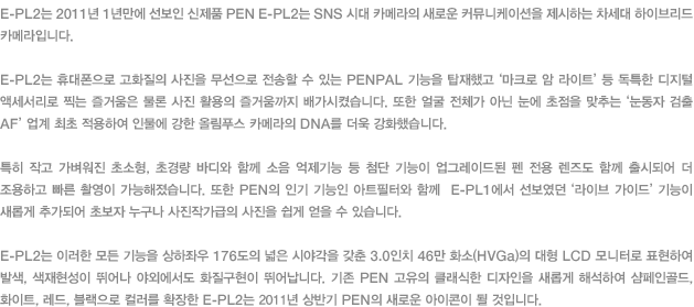 E-PL2는 2011년 1년만에 선보인 신제품 PEN E-PL2는 SNS 시대 카메라의 새로운 커뮤니케이션을 제시하는 차세대 하이브리드 카메라입니다. E-PL2는 휴대폰으로 고화질의 사진을 무선으로 전송할 수 있는 PENPAL 기능을 탑재했고 ‘마크로 암 라이트’등 독특한 디지털 액세서리로 찍는 즐거움은 물론 사진 활용의 즐거움까지 배가시켰습니다. 또한 얼굴 전체가 아닌 눈에 초점을 맞추는 ‘눈동자 검출 AF’ 업계 최초 적용하여 인물에 강한 올림푸스 카메라의 DNA를 더욱 강화했습니다. 특히 작고 가벼워진 초소형, 초경량 바디와 함께 소음 억제기능 등 첨단 기능이 업그레이드된 펜 전용 렌즈도 함께 출시되어 더 조용하고 빠른 촬영이 가능해졌습니다. 또한 PEN의 인기 기능인 아트필터와 함께  E-PL1에서 선보였던 ‘라이브 가이드’ 기능이 새롭게 추가되어 초보자 누구나 사진작가급의 사진을 쉽게 얻을 수 있습니다.  E-PL2는 이러한 모든 기능을 상하좌우 176도의 넓은 시야각을 갖춘 3.0인치 46만 화소(HVGa)의 대형 LCD 모니터로 표현하여 발색, 색재현성이 뛰어나 야외에서도 화질구현이 뛰어납니다. 기존 PEN 고유의 클래식한 디자인을 새롭게 해석하여 샴페인골드, 화이트, 레드, 블랙으로 컬러를 확장한 E-PL2는 2011년 상반기 PEN의 새로운 아이콘이 될 것입니다. 